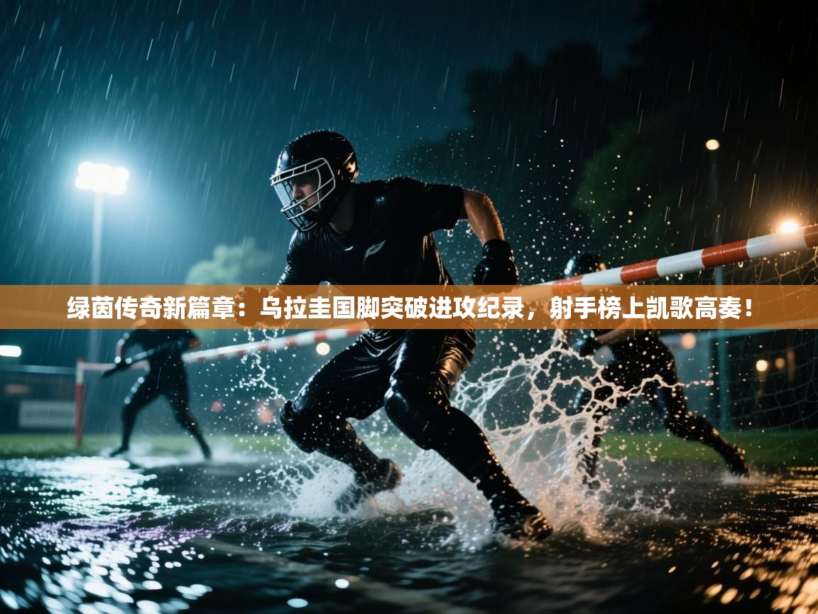 绿茵传奇新篇章:乌拉圭国脚突破进攻纪录,射手榜上凯歌高奏! 第1张
