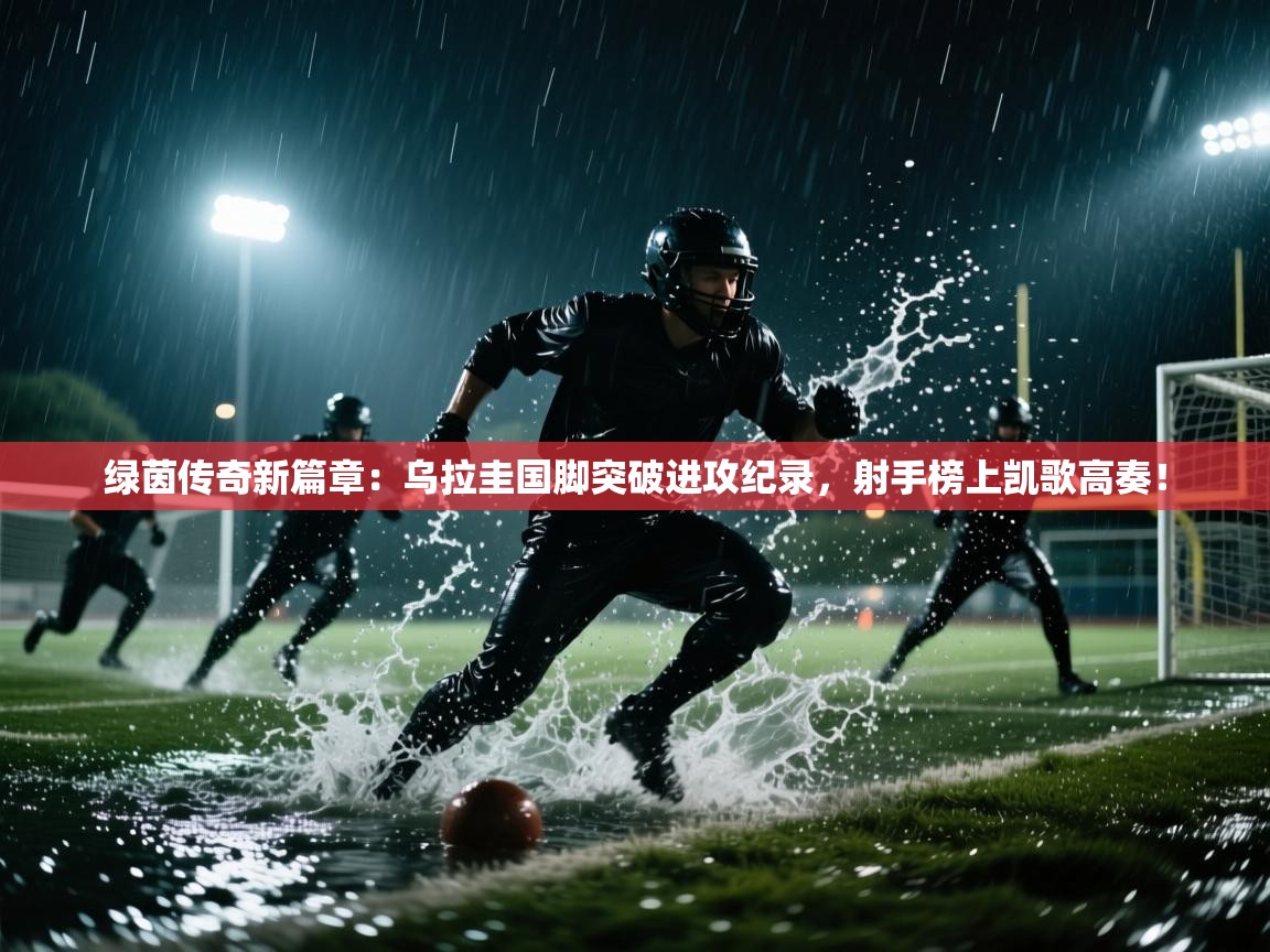 绿茵传奇新篇章:乌拉圭国脚突破进攻纪录,射手榜上凯歌高奏! 第2张